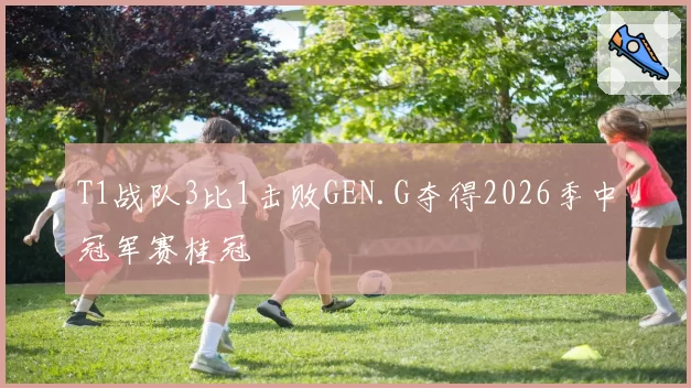 T1战队3比1击败GEN.G夺得2026季中冠军赛桂冠