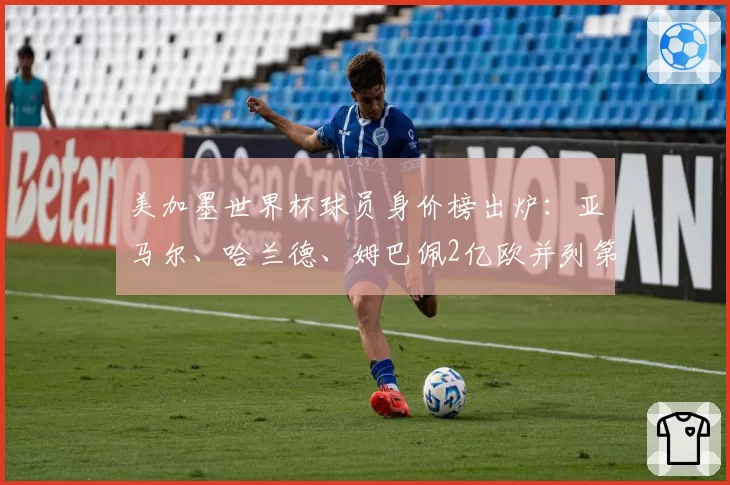 美加墨世界杯球员身价榜出炉：亚马尔、哈兰德、姆巴佩2亿欧并列第一；确定阵容名单，观赛指南来了