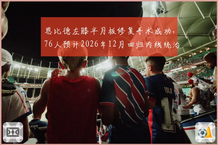 恩比德左膝半月板修复手术成功，76人预计2026年12月回归内线统治__br_