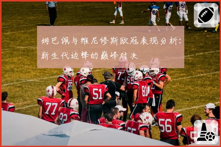 姆巴佩与维尼修斯欧冠表现分析：新生代边锋的巅峰对决