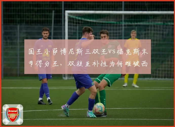 国王小萨博尼斯三双王vs福克斯末节得分王，双核互补性为何难破西决？