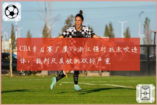 CBA季后赛广厦vs浙江强对抗未吹违体，裁判尺度被批双标严重