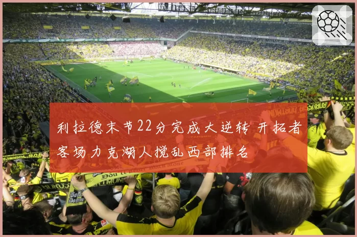 利拉德末节22分完成大逆转 开拓者客场力克湖人搅乱西部排名