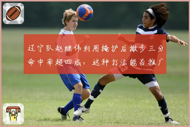 辽宁队赵继伟利用掩护后撤步三分命中率超四成,这种打法能否推广?