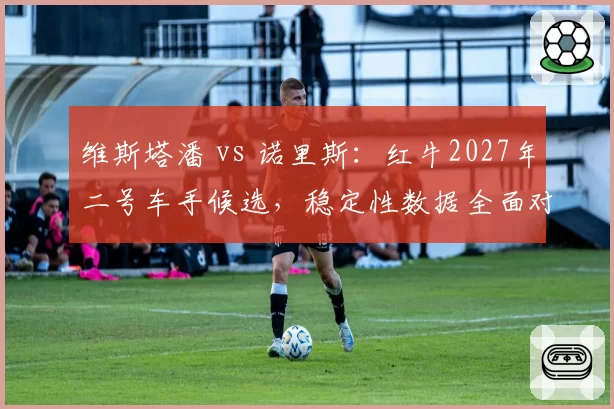 维斯塔潘 vs 诺里斯：红牛2027年二号车手候选，稳定性数据全面对比