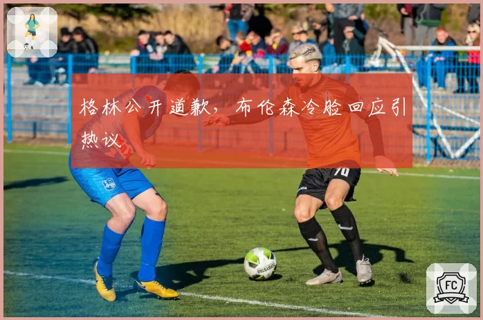 格林公开道歉，布伦森冷脸回应引热议