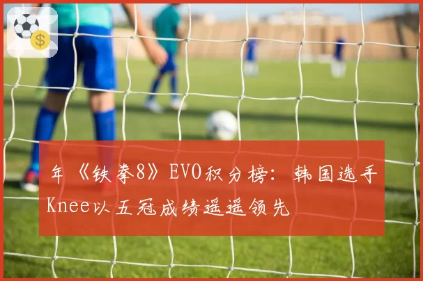 年《铁拳8》EVO积分榜:韩国选手Knee以五冠成绩遥遥领先