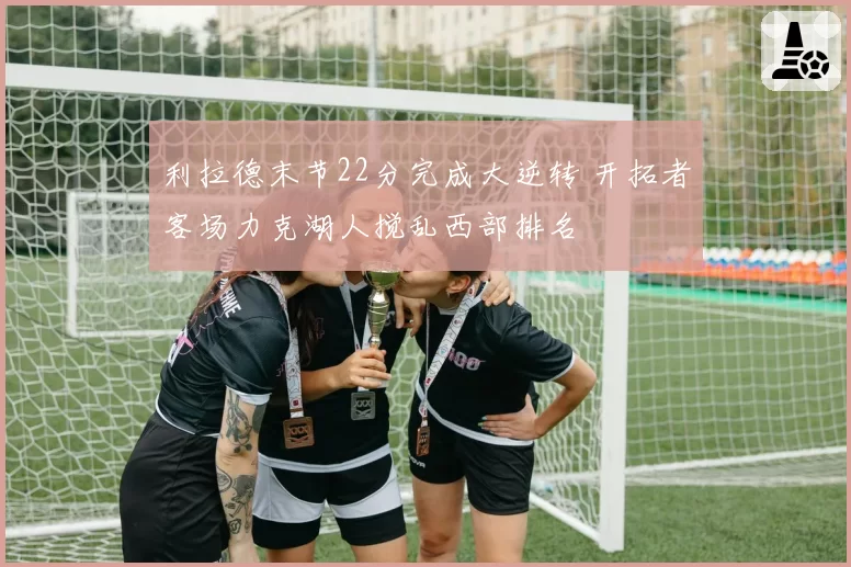 利拉德末节22分完成大逆转 开拓者客场力克湖人搅乱西部排名