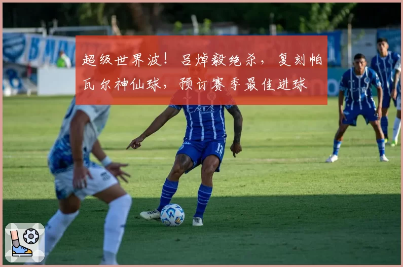 超级世界波！吕焯毅绝杀，复刻帕瓦尔神仙球，预订赛季最佳进球