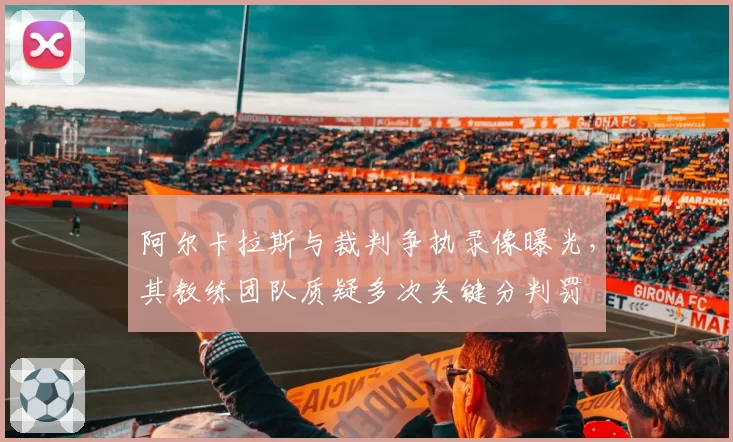 阿尔卡拉斯与裁判争执录像曝光，其教练团队质疑多次关键分判罚