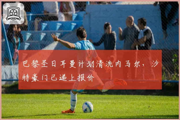 巴黎圣日耳曼计划清洗内马尔，沙特豪门已递上报价