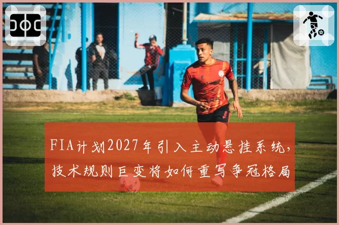 FIA计划2027年引入主动悬挂系统，技术规则巨变将如何重写争冠格局