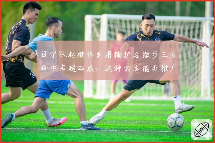 辽宁队赵继伟利用掩护后撤步三分命中率超四成,这种打法能否推广?