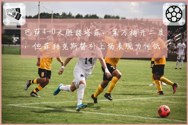 巴萨4-0大胜赫塔菲，莱万梅开二度，但菲利克斯替补上场表现为何低迷？