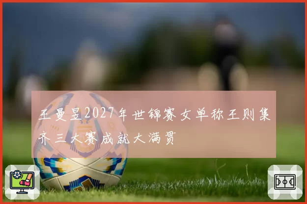 王曼昱2027年世锦赛女单称王则集齐三大赛成就大满贯