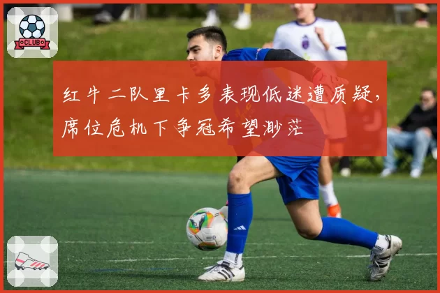 红牛二队里卡多表现低迷遭质疑，席位危机下争冠希望渺茫