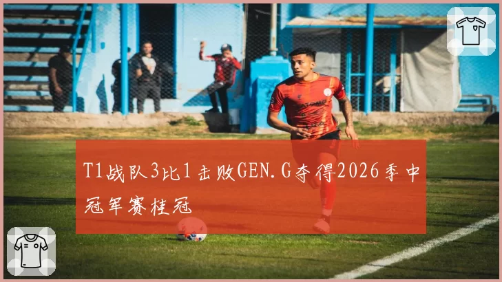 T1战队3比1击败GEN.G夺得2026季中冠军赛桂冠