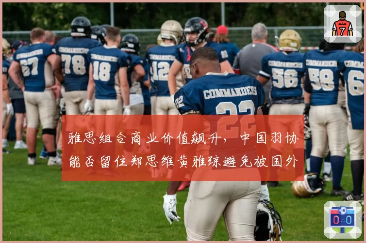 雅思组合商业价值飙升，中国羽协能否留住郑思维黄雅琼避免被国外俱乐部挖角？