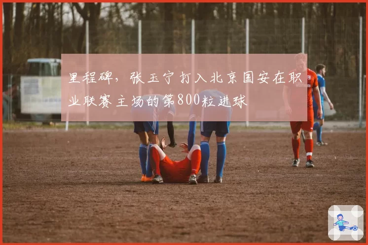 里程碑，张玉宁打入北京国安在职业联赛主场的第800粒进球