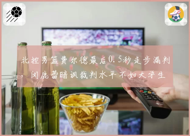 北控男篮费尔德最后0.5秒走步漏判，闵鹿蕾暗讽裁判水平不如大学生联赛