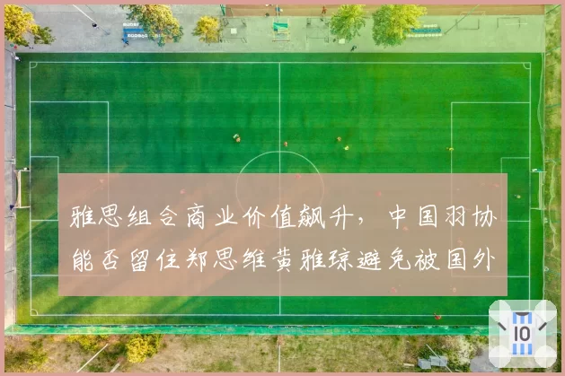 雅思组合商业价值飙升，中国羽协能否留住郑思维黄雅琼避免被国外俱乐部挖角？