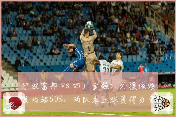 宁波富邦 vs 四川金强：外援依赖度均超60%，两队本土球员得分贡献倒数竟成垫底关键