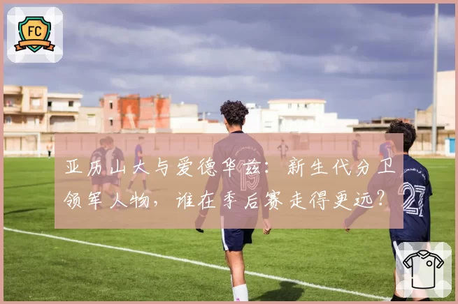 亚历山大与爱德华兹：新生代分卫领军人物，谁在季后赛走得更远？