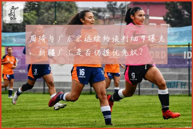 周琦与广东宏远续约谈判细节曝光，新疆广汇是否仍握优先权？