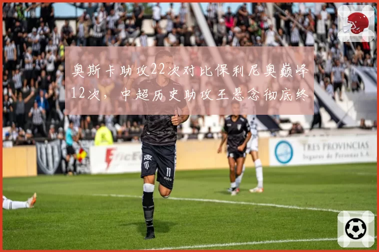 奥斯卡助攻22次对比保利尼奥巅峰12次，中超历史助攻王悬念彻底终结
