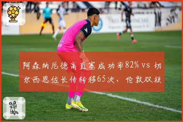 阿森纳厄德高直塞成功率82% vs 切尔西恩佐长传转移65次,伦敦双核组织调度差异