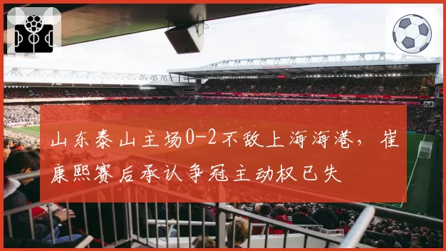 山东泰山主场0-2不敌上海海港，崔康熙赛后承认争冠主动权已失