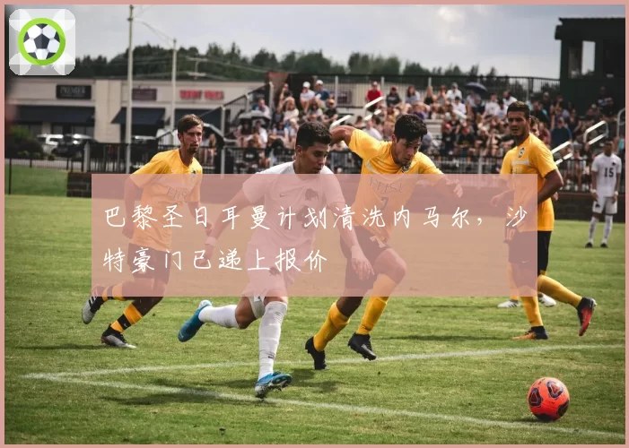 巴黎圣日耳曼计划清洗内马尔，沙特豪门已递上报价