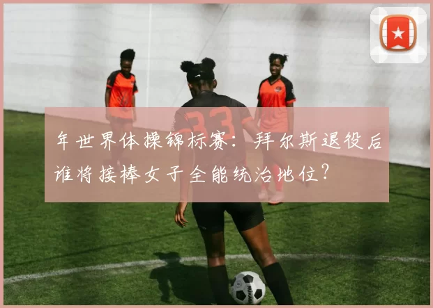 年世界体操锦标赛：拜尔斯退役后谁将接棒女子全能统治地位？