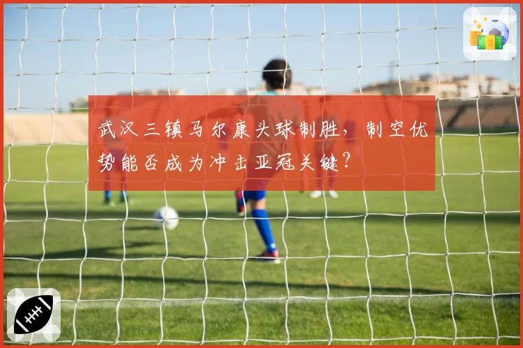 武汉三镇马尔康头球制胜,制空优势能否成为冲击亚冠关键?
