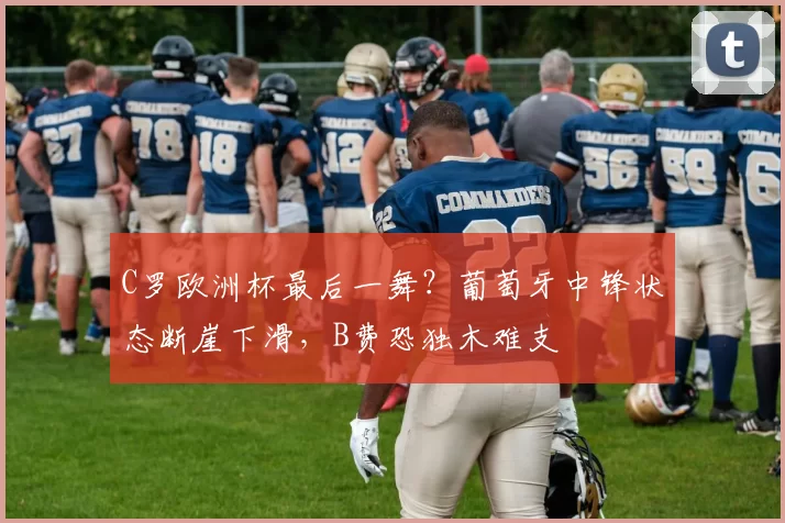C罗欧洲杯最后一舞？葡萄牙中锋状态断崖下滑，B费恐独木难支