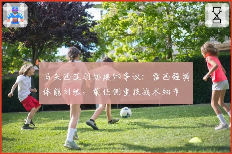 马来西亚羽协换帅争议：雷西强调体能训练，前任侧重技战术细节