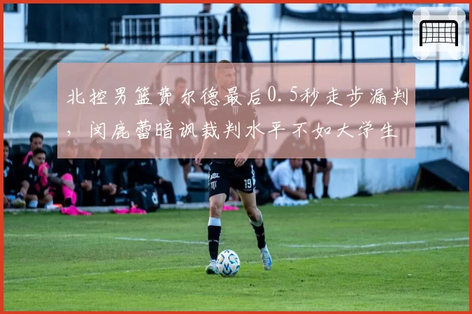北控男篮费尔德最后0.5秒走步漏判，闵鹿蕾暗讽裁判水平不如大学生联赛