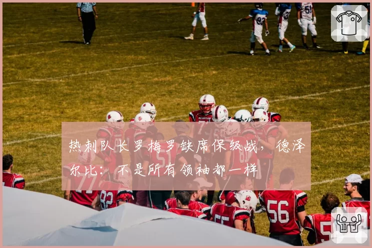 热刺队长罗梅罗缺席保级战，德泽尔比：不是所有领袖都一样