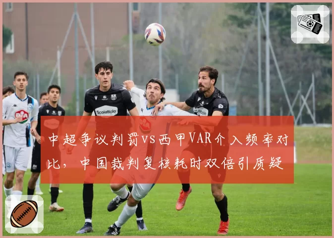 中超争议判罚vs西甲VAR介入频率对比，中国裁判复核耗时双倍引质疑