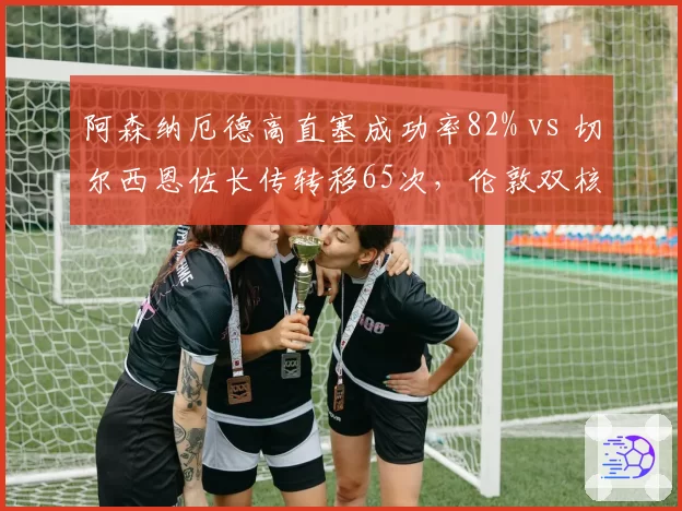 阿森纳厄德高直塞成功率82% vs 切尔西恩佐长传转移65次,伦敦双核组织调度差异
