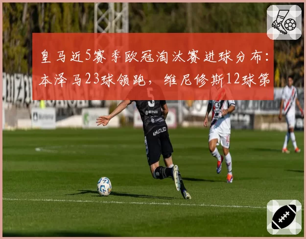 皇马近5赛季欧冠淘汰赛进球分布：本泽马23球领跑，维尼修斯12球第二