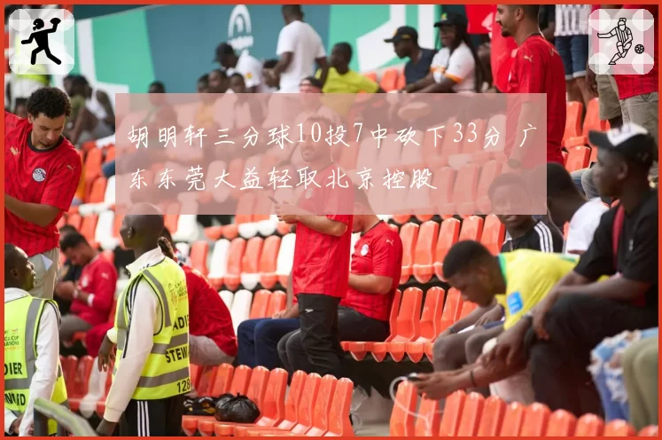 胡明轩三分球10投7中砍下33分 广东东莞大益轻取北京控股