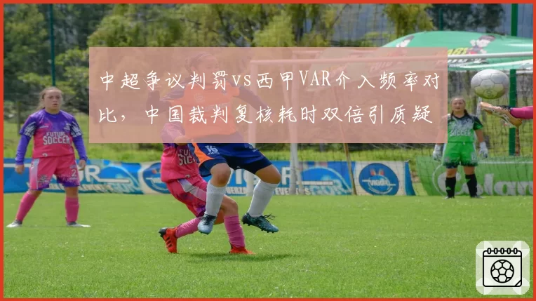 中超争议判罚vs西甲VAR介入频率对比，中国裁判复核耗时双倍引质疑