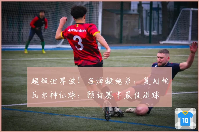 超级世界波！吕焯毅绝杀，复刻帕瓦尔神仙球，预订赛季最佳进球
