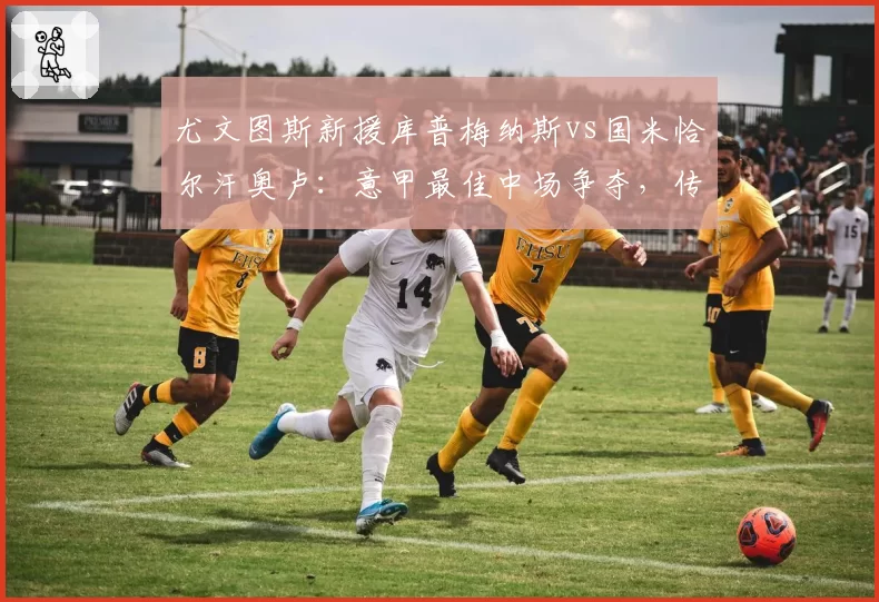 尤文图斯新援库普梅纳斯vs国米恰尔汗奥卢：意甲最佳中场争夺，传球成功率与威胁球对比