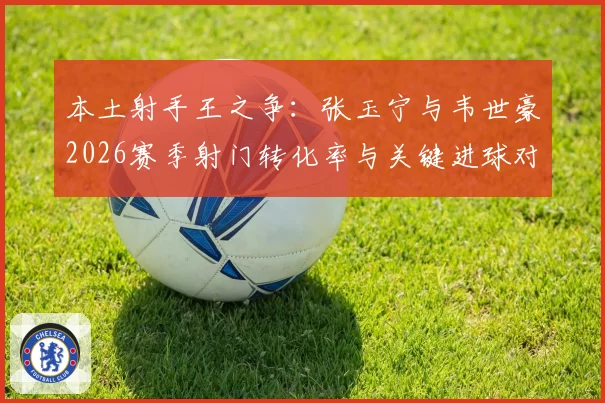 本土射手王之争：张玉宁与韦世豪2026赛季射门转化率与关键进球对比