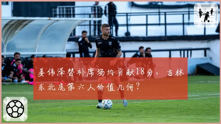 姜伟泽替补席场均贡献18分，吉林东北虎第六人价值几何？