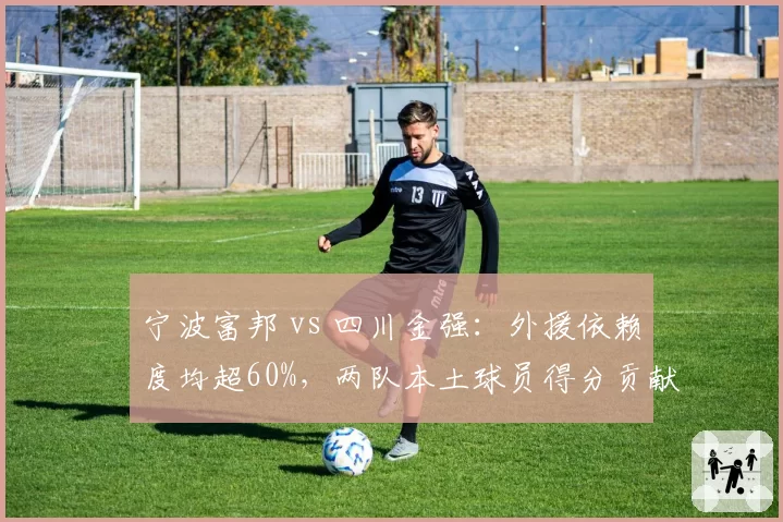 宁波富邦 vs 四川金强：外援依赖度均超60%，两队本土球员得分贡献倒数竟成垫底关键