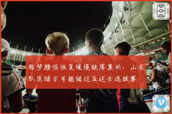 陈梦腰伤恢复缓慢缺席集训，山东队医暗示可能错过亚运会选拔赛