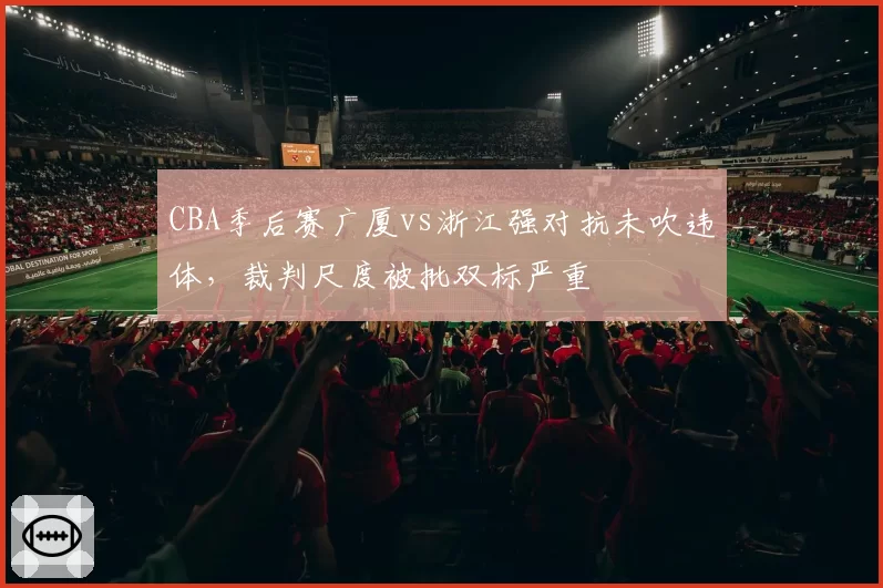 CBA季后赛广厦vs浙江强对抗未吹违体，裁判尺度被批双标严重